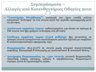 Συμπεράσματα –
Αλλαγές από Κατευθυντήριες Οδηγίες 2010
 “Υποστήριξη Μετάβασης”: εισαγωγή του όρου επειδή σπάνια
απαιτείται “Ανάνηψη” σε ένα νεογνό κατά την περίοδο προσαρμογής μετά
τη γέννηση.
 Απολίνωση ομφαλίου λώρου: καθυστερημένη ≥30-60sec σε πρόωρα &
ΤΜ νεογνά που δεν χρήζουν ανάνηψης στη γέννηση.
 Σύνθλιψη ομφάλιου λώρου (Cord milking): δεν συνιστάται σε
πρόωρα νεογνά (αναμένονται αποτελέσματα μελετών σχετικά με ασφάλεια
& αποτελεσματικότητα εφαρμογής της).
 Θερμοκρασία: 36,5-37,5ºC σε νεογνά χωρίς ιστορικό περιγεννητικής
ασφυξίας. Καταγραφή θ εισαγωγής ως προγνωστικού & ποιοτικού δείκτη.
 Διατήρηση θερμοκρασίας σε <32w νεογνά: ανοικτή θερμοκοιτίδα,
πλαστικός σάκος, σκούφος, αύξηση θ περιβάλλοντος, θερμαινόμενο
στρώμα, ζεστά & υγροποιημένα αέρια.
 