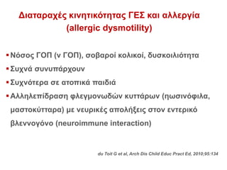 Διαταραχές κινητικότητας ΓΕΣ και αλλεργία
(allergic dysmotility)
Νόσος ΓΟΠ (ν ΓΟΠ), σοβαροί κολικοί, δυσκοιλιότητα
Συχνά συνυπάρχουν
Συχνότερα σε ατοπικά παιδιά
Αλληλεπίδραση φλεγμονωδών κυττάρων (ηωσινόφιλα,
μαστοκύτταρα) με νευρικές απολήξεις στον εντερικό
βλεννογόνο (neuroimmune interaction)
du Toit G et al, Arch Dis Child Educ Pract Ed, 2010;95:134
 