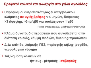 Βρεφικοί κολικοί και αλλεργία στο γάλα αγελάδος
 Παροξυσμοί ευερεθιστότητας  υπερβολικού
κλάματος σε υγιές βρέφος < 4 μηνών, διάρκειας
>3 ώρες/ημ, >3ημ/εβδ για τουλάχιστον 1 εβδ
Rome III Consensus, Gastroenterology 2006
 Κλάμα δυνατό, διαπεραστικό που συνοδεύεται από
διάταση κοιλιάς, κάμψη ποδιών, flushing προσώπου
 Δ.Δ: ωτίτιδα, λοίμωξη ΓΕΣ, περίσφιξη κήλης, ραγάδα,
νευρολογικό νόσημα
 Ταξινόμηση κολικών σε
ήπιους - μέτριους - σοβαρούς
 