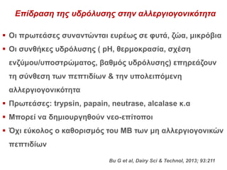 Επίδραση της υδρόλυσης στην αλλεργιογονικότητα
 Οι πρωτεάσες συναντώνται ευρέως σε φυτά, ζώα, μικρόβια
 Οι συνθήκες υδρόλυσης ( pH, θερμοκρασία, σχέση
ενζύμου/υποστρώματος, βαθμός υδρόλυσης) επηρεάζουν
τη σύνθεση των πεπτιδίων & την υπολειπόμενη
αλλεργιογονικότητα
 Πρωτεάσες: trypsin, papain, neutrase, alcalase κ.α
 Μπορεί να δημιουργηθούν νεο-επίτοποι
 Όχι εύκολος ο καθορισμός του ΜΒ των μη αλλεργιογονικών
πεπτιδίων
Bu G et al, Dairy Sci & Technol, 2013; 93:211
 