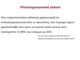 Υποαλλεργιογονικά γάλατα
Ένα παρασκεύασμα γάλακτος χαρακτηρίζεται
υποαλλεργιογονικό όταν οι πρωτεΐνες που περιέχει έχουν
τροποποιηθεί έτσι ώστε να γίνεται καλά ανεκτό από
τουλάχιστον το 90% των ατόμων με ΑΓΑ
Am Acad Ped. Pediatrics 2000;106:346-349
ESPACI, ESPGHAN. Arch Dis Child 1999;81:80-84
 
