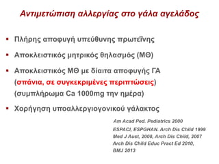 Αντιμετώπιση αλλεργίας στο γάλα αγελάδος
 Πλήρης αποφυγή υπεύθυνης πρωτεΐνης
 Αποκλειστικός μητρικός θηλασμός (ΜΘ)
 Αποκλειστικός ΜΘ με δίαιτα αποφυγής ΓΑ
(σπάνια, σε συγκεκριμένες περιπτώσεις)
(συμπλήρωμα Ca 1000mg την ημέρα)
 Χορήγηση υποαλλεργιογονικού γάλακτος
Am Acad Ped. Pediatrics 2000
ESPACI, ESPGHAN. Arch Dis Child 1999
Med J Aust, 2008, Arch Dis Child, 2007
Arch Dis Child Educ Pract Ed 2010,
BMJ 2013
 