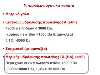 Υποαλλεργιογονικά γάλατα
 Μητρικό γάλα
 Εκτενούς υδρόλυσης πρωτεΐνης ΓΑ (eHF)
>90% πεπτιδίων < 3000 Da,
(κυρίως πεπτίδια <1500 Da & αμινοξέα)
0,1% >6000 Da
 Στοιχειακά (με αμινοξέα)
 Μερικής υδρόλυσης πρωτεΐνης ΓΑ (ΗΑ), (pHF)
Περιέχουν γενικά ολιγοπεπτίδια <5000 Da
(3000-10000 Da), 1,3% > 10.000 Da
 