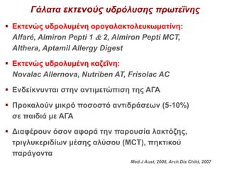 Γάλατα εκτενούς υδρόλυσης πρωτεΐνης
 Εκτενώς υδρολυμένη ορογαλακτολευκωματίνη:
Alfaré, Almiron Pepti 1  2, Almiron Pepti MCT,
Althera, Aptamil Allergy Digest
 Εκτενώς υδρολυμένη καζεΐνη:
Novalac Allernova, Nutriben AT, Frisolac AC
 Ενδείκνυνται στην αντιμετώπιση της ΑΓΑ
 Προκαλούν μικρό ποσοστό αντιδράσεων (5-10%)
σε παιδιά με ΑΓΑ
 Διαφέρουν όσον αφορά την παρουσία λακτόζης,
τριγλυκεριδίων μέσης αλύσου (MCT), πηκτικού
παράγοντα
Med J Aust, 2008, Arch Dis Child, 2007
 