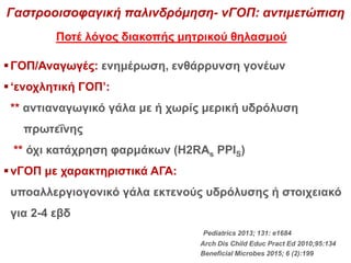 Pediatrics 2013; 131: e1684
Arch Dis Child Educ Pract Ed 2010;95:134
Beneficial Microbes 2015; 6 (2):199
ΓΟΠ/Αναγωγές: ενημέρωση, ενθάρρυνση γονέων
‘ενοχλητική ΓΟΠ’:
** αντιαναγωγικό γάλα με ή χωρίς μερική υδρόλυση
πρωτεΐνης
** όχι κατάχρηση φαρμάκων (H2RAs PPIS)
νΓΟΠ με χαρακτηριστικά ΑΓΑ:
υποαλλεργιογονικό γάλα εκτενούς υδρόλυσης ή στοιχειακό
για 2-4 εβδ
Γαστροοισοφαγική παλινδρόμηση- νΓΟΠ: αντιμετώπιση
Ποτέ λόγος διακοπής μητρικού θηλασμού
 