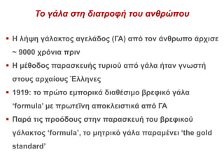 Το γάλα στη διατροφή του ανθρώπου
 Η λήψη γάλακτος αγελάδος (ΓΑ) από τον άνθρωπο άρχισε
~ 9000 χρόνια πριν
 Η μέθοδος παρασκευής τυριού από γάλα ήταν γνωστή
στους αρχαίους Έλληνες
 1919: το πρώτο εμπορικά διαθέσιμο βρεφικό γάλα
‘formula’ με πρωτεΐνη αποκλειστικά από ΓΑ
 Παρά τις προόδους στην παρασκευή του βρεφικού
γάλακτος ‘formula’, το μητρικό γάλα παραμένει ‘the gold
standard’
 