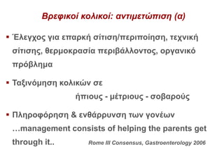 Βρεφικοί κολικοί: αντιμετώπιση (α)
 Έλεγχος για επαρκή σίτιση/περιποίηση, τεχνική
σίτισης, θερμοκρασία περιβάλλοντος, οργανικό
πρόβλημα
 Ταξινόμηση κολικών σε
ήπιους - μέτριους - σοβαρούς
 Πληροφόρηση & ενθάρρυνση των γονέων
…management consists of helping the parents get
through it.. Rome III Consensus, Gastroenterology 2006
 