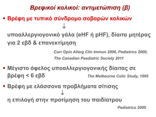 Βρεφικοί κολικοί: αντιμετώπιση (β)
 Βρέφη με τυπικό σύνδρομο σοβαρών κολικών

υποαλλεργιογονικό γάλα (eHF ή pHF), δίαιτα μητέρας
για 2 εβδ & επανεκτίμηση
Curr Opin Allerg Clin Immun 2006, Pediatrics 2000,
The Canadian Paediatric Society 2011
 Μέγιστο όφελος υποαλλεργιογονικής δίαιτας σε
βρέφη < 6 εβδ The Melbourne Colic Study, 1995
 Βρέφη με ελάσσονα προβλήματα σίτισης

η επιλογή στην προτίμηση του παιδίατρου
Pediatrics 2000
 