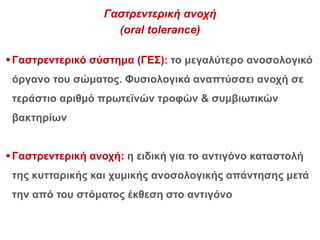 Γαστρεντερική ανοχή
(oral tolerance)
Γαστρεντερικό σύστημα (ΓΕΣ): το μεγαλύτερο ανοσολογικό
όργανο του σώματος. Φυσιολογικά αναπτύσσει ανοχή σε
τεράστιο αριθμό πρωτεϊνών τροφών & συμβιωτικών
βακτηρίων
Γαστρεντερική ανοχή: η ειδική για το αντιγόνο καταστολή
της κυτταρικής και χυμικής ανοσολογικής απάντησης μετά
την από του στόματος έκθεση στο αντιγόνο
 
