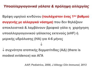 Υποαλλεργιογονικά γάλατα & πρόληψη αλλεργίας
Βρέφη υψηλού κινδύνου (τουλάχιστον ένας 1ου βαθμού
συγγενής με αλλεργικό νόσημα) που δεν θηλάζουν
αποκλειστικά & λαμβάνουν βρεφικό γάλα η χορήγηση
υποαλλεργιογονικού γάλακτος εκτενούς (eHF) ή
μερικής υδρόλυσης (ΗΑ) για 4-6 μήνες

 συχνότητα ατοπικής δερματίτιδας (ΑΔ) (there is
modest evidence) και ΑΓΑ
AAP, Pediatrics, 2008, J Allergy Clin Immunol, 2013
 