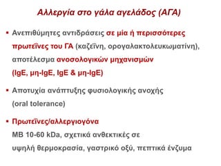 Αλλεργία στο γάλα αγελάδος (ΑΓΑ)
 Ανεπιθύμητες αντιδράσεις σε μία ή περισσότερες
πρωτεΐνες του ΓΑ (καζεΐνη, ορογαλακτολευκωματίνη),
αποτέλεσμα ανοσολογικών μηχανισμών
(IgE, μη-IgE, IgE & μη-IgE)
 Αποτυχία ανάπτυξης φυσιολογικής ανοχής
(oral tolerance)
 Πρωτεΐνες/αλλεργιογόνα
ΜΒ 10-60 kDa, σχετικά ανθεκτικές σε
υψηλή θερμοκρασία, γαστρικό οξύ, πεπτικά ένζυμα
 