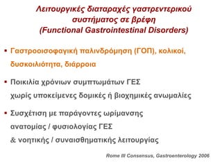 Λειτουργικές διαταραχές γαστρεντερικού
συστήματος σε βρέφη
(Functional Gastrointestinal Disorders)
 Γαστροοισοφαγική παλινδρόμηση (ΓΟΠ), κολικοί,
δυσκοιλιότητα, διάρροια
 Ποικιλία χρόνιων συμπτωμάτων ΓΕΣ
χωρίς υποκείμενες δομικές ή βιοχημικές ανωμαλίες
 Συσχέτιση με παράγοντες ωρίμανσης
ανατομίας / φυσιολογίας ΓΕΣ
 νοητικής / συναισθηματικής λειτουργίας
Rome III Consensus, Gastroenterology 2006
 
