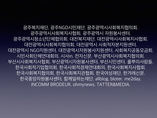 광주복지재단. 광주NGO시민재단. 광주광역시사회복지협의회.  
광주광역시사회복지사협회. 광주광역시 자원봉사센터.  
광주광역시청소년단체협의회. 대전복지재단. 대전광역시사회복지사협회.  
대전광역시사회복지협의회. 대전광역시 사회적자본지원센터.  
대전광역시 NGO지원센터. 대전광역시자원봉사지원센터. 사회복지공동모금회.  
시민사회단체연대회의. 시사in. 전자신문. 부산광역시사회복지협의회.  
부산시사회복지사협회. 부산광역시자원봉사센터. 부산시민센터. 풀뿌리사람들.
한국사회적기업협의회. 한국사회적경제연대회의. 한국사회복지사협회.  
한국사회복지협의회. 한국사회복지관협회. 한국여성재단. 한겨레신문.  
한국중앙자원봉사센터. 함께일하는재단. allblog. bloter. me2day.  
INCOMM BRODEUR. ohmynews. TATTER&MEDIA.
 