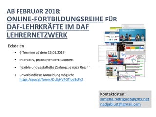 AB FEBRUAR 2018:
ONLINE-FORTBILDUNGSREIHE FÜR
DAF-LEHRKRÄFTE IM DAF
LEHRERNETZWERK
Eckdaten
▪ 6 Termine ab dem 15.02.2017
▪ interaktiv, praxisorientiert, tutoriert
▪ flexible und gestaffelte Zahlung, je nach Region
▪ unverbindliche Anmeldung möglich:
https://goo.gl/forms/DLSgHV4GTlpe3uFk2
Kontaktdaten:
ximena.rodriguez@gmx.net
nadjablust@gmail.com
 