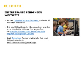 #1: EDTECH
INTERESSANTE TENDENZEN
WELTWEIT
▪ An der Onlinehochschule Coursera studieren 15
Millionen Menschen.
▪ Die Nachhilfevideos der Khan Academy wurden
rund eine halbe Milliarde Mal abgerufen,
ihr Gründer Salman Khan wurde der erste
Popstar des digitalen Lernens.
▪ Laut Bainbridge flossen letztes Jahr fast zwei
Milliarden Dollar in
Education-Technology-Start-ups.
 