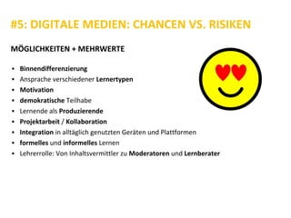 #5: DIGITALE MEDIEN: CHANCEN VS. RISIKEN
MÖGLICHKEITEN + MEHRWERTE
▪ Binnendifferenzierung
▪ Ansprache verschiedener Lernertypen
▪ Motivation
▪ demokratische Teilhabe
▪ Lernende als Produzierende
▪ Projektarbeit / Kollaboration
▪ Integration in alltäglich genutzten Geräten und Plattformen
▪ formelles und informelles Lernen
▪ Lehrerrolle: Von Inhaltsvermittler zu Moderatoren und Lernberater
 