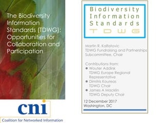 12 December 2017
Washington, DC
The Biodiversity
Information
Standards (TDWG):
Opportunities for
Collaboration and
Participation
Martin R. Kalfatovic
TDWG Fundraising and Partnerships
Subcommittee, Chair
Contributions from:
 Wouter Addink
TDWG Europe Regional
Representative
 Dimitris Koureas
TDWG Chair
 James A Macklin
TDWG Deputy Chair
 