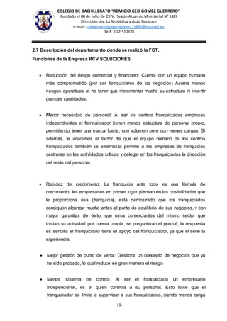 COLEGIO DE BACHILLERATO “REMIGIO GEO GOMEZ GUERRERO”
Fundado el 08 de Julio de 1976. Según Acuerdo Ministerial N° 1387
Dirección: Av. La República y Asad Bucaram
e-mail: colegioremigiogeogomez_2462@hotmail.es
Telf.: 072-510370
-11-
2.7 Descripción del departamento donde se realizó la FCT.
Funciones de la Empresa RCV SOLUCIONES
 Reducción del riesgo comercial y financiero: Cuenta con un equipo humano
más comprometido (por ser franquiciaros de los negocios) Asume menos
riesgos operativos al no tener que incrementar mucho su estructura ni invertir
grandes cantidades.
 Menor necesidad de personal: Al ser los centros franquiciados empresas
independientes el franquiciador tienen menos estructura de personal propio,
permitiendo tener una marca fuerte, con volumen pero con menos cargas. Si
además, le añadimos el factor de que el equipo humano de los centros
franquiciados también se externaliza permite a las empresas de franquicias
centrarse en las actividades críticas y delegar en los franquiciados la dirección
del resto del personal.
 Rapidez de crecimiento: La franquicia ante todo es una fórmula de
crecimiento, los empresarios en primer lugar piensan en las posibilidades que
le proporciona esa (franquicia), está demostrado que los franquiciados
consiguen alcanzar mucho antes el punto de equilibrio de sus negocios, y con
mayor garantías de éxito, que otros comerciantes del mismo sector que
inician su actividad por cuenta propia, se preguntaran el porqué, la respuesta
es sencilla el franquiciado tiene el apoyo del franquiciador, ya que él tiene la
experiencia.
 Mejor gestión de punto de venta: Gestiona un concepto de negocios que ya
ha sido probado, lo cual reduce en gran manera el riesgo
 Menos sistema de control: Al ser el franquiciado un empresario
independiente, es él quien controla a su personal. Esto hace que el
franquiciador se limite a supervisar a sus franquiciados, siendo menos carga
 