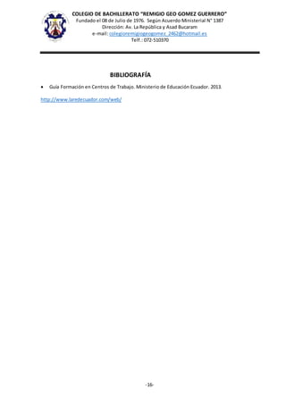 COLEGIO DE BACHILLERATO “REMIGIO GEO GOMEZ GUERRERO”
Fundado el 08 de Julio de 1976. Según Acuerdo Ministerial N° 1387
Dirección: Av. La República y Asad Bucaram
e-mail: colegioremigiogeogomez_2462@hotmail.es
Telf.: 072-510370
-16-
BIBLIOGRAFÍA
 Guía Formación en Centros de Trabajo. Ministerio de Educación Ecuador. 2013.
http://www.laredecuador.com/web/
 