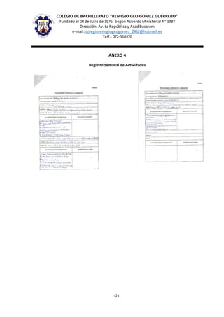 COLEGIO DE BACHILLERATO “REMIGIO GEO GOMEZ GUERRERO”
Fundado el 08 de Julio de 1976. Según Acuerdo Ministerial N° 1387
Dirección: Av. La República y Asad Bucaram
e-mail: colegioremigiogeogomez_2462@hotmail.es
Telf.: 072-510370
-21-
ANEXO 4
Registro Semanal de Actividades
 