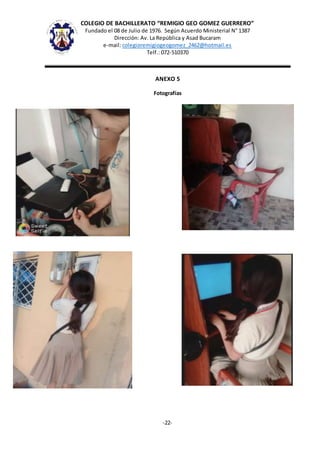 COLEGIO DE BACHILLERATO “REMIGIO GEO GOMEZ GUERRERO”
Fundado el 08 de Julio de 1976. Según Acuerdo Ministerial N° 1387
Dirección: Av. La República y Asad Bucaram
e-mail: colegioremigiogeogomez_2462@hotmail.es
Telf.: 072-510370
-22-
ANEXO 5
Fotografías
 