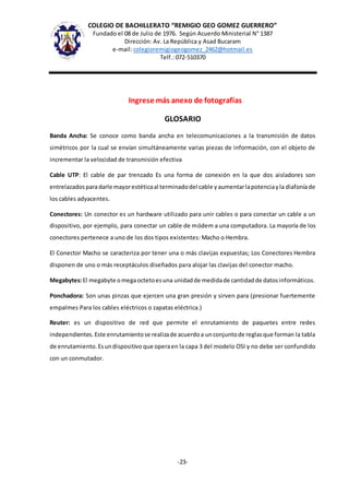 COLEGIO DE BACHILLERATO “REMIGIO GEO GOMEZ GUERRERO”
Fundado el 08 de Julio de 1976. Según Acuerdo Ministerial N° 1387
Dirección: Av. La República y Asad Bucaram
e-mail: colegioremigiogeogomez_2462@hotmail.es
Telf.: 072-510370
-23-
Ingrese más anexo de fotografías
GLOSARIO
Banda Ancha: Se conoce como banda ancha en telecomunicaciones a la transmisión de datos
simétricos por la cual se envían simultáneamente varias piezas de información, con el objeto de
incrementar la velocidad de transmisión efectiva
Cable UTP: El cable de par trenzado Es una forma de conexión en la que dos aisladores son
entrelazadosparadarle mayorestéticaal terminadodel cable yaumentarlapotenciayla diafoníade
los cables adyacentes.
Conectores: Un conector es un hardware utilizado para unir cables o para conectar un cable a un
dispositivo, por ejemplo, para conectar un cable de módem a una computadora. La mayoría de los
conectores pertenece a uno de los dos tipos existentes: Macho o Hembra.
El Conector Macho se caracteriza por tener una o más clavijas expuestas; Los Conectores Hembra
disponen de uno o más receptáculos diseñados para alojar las clavijas del conector macho.
Megabytes:El megabyte omegaoctetoesuna unidadde medidade cantidadde datosinformáticos.
Ponchadora: Son unas pinzas que ejercen una gran presión y sirven para (presionar fuertemente
empalmes Para los cables eléctricos o zapatas eléctrica.)
Reuter: es un dispositivo de red que permite el enrutamiento de paquetes entre redes
independientes.Este enrutamientose realizade acuerdoa unconjuntode reglasque forman la tabla
de enrutamiento.Esundispositivo que operaen la capa 3 del modelo OSI y no debe ser confundido
con un conmutador.
 