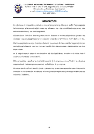 COLEGIO DE BACHILLERATO “REMIGIO GEO GOMEZ GUERRERO”
Fundado el 08 de Julio de 1976. Según Acuerdo Ministerial N° 1387
Dirección: Av. La República y Asad Bucaram
e-mail: colegioremigiogeogomez_2462@hotmail.es
Telf.: 072-510370
-5-
INTRODUCCIÓN
En estaépoca de innovacióntecnologíaes necesario mantenerse al tanto de las TIC (Tecnologías de
la información y la comunicación), pues que el avance de estas nos obliga involucrarnos para
evolucionar con ella y con nuestros pueblos.
Los centros de formación de trabajo han sido los motores de muchas experiencias y la base de
destrezas y capacidades profesionales necesarias para el desenvolvimiento dentro de la sociedad.
El primercapítulo tiene como finalidadenfatizarla importancia de hacer realidad los conocimientos
aprendidos a lo largo de toda una carrera y los objetivos planteados para hacer realidad nuestras
expectativas.
En él según capitulo describe la concreción de las expectativas, así como la vialidad para el
desenvolvimiento del campo laboral.
El tercer capítulo especifica la descripción general de la empresa, misión, Visión y la estructura
organizacional. Factores necesarios para la confiabilidad de la empresa.
El cuarto capítulodefine laadquisición de experiencias y actividades desarrolladas en el tiempo de
duración en la formación de centros de trabajo factor importante para lograr la tan ansiada
excelencia académica.
 