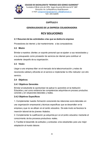 COLEGIO DE BACHILLERATO “REMIGIO GEO GOMEZ GUERRERO”
Fundado el 08 de Julio de 1976. Según Acuerdo Ministerial N° 1387
Dirección: Av. La República y Asad Bucaram
e-mail: colegioremigiogeogomez_2462@hotmail.es
Telf.: 072-510370
-8-
CAPÍTULO II
GENERALIDADES DE LA EMPRESA COLABORADORA
RCV SOLUCIONES
2.1 Resumen de las actividades a las que se dedica la empresa
Proveedores de internet y dar mantenimiento a las computadoras
2.2 Misión
Brindar a nuestros clientes un soporte personal que se ajusten a sus necesidades y
a su presupuesto como proveedor de servicios de internet para contribuir al
excelente despeño de su organización.
2.3 Visión
Llegar a una empresa líder en el mercado de la telecomunicación y redes de
reconocida calidad y eficiente en el servicio e implementar la infra instructor con otro
servicio.
2.4 Objetivos
2.4.1 Objetivos Generales
Brindar al estudiante la oportunidad de aplicar lo aprendido en la Institución
Educativa y así como evidencia las competencias adquiridas en proceso productivo
concreto y en situaciones laborales y reales.
2.4.2 Objetivos Específicos
1. Complementar nuestra formación conociendo las relaciones socio-laborales en
una organización empresarial y técnicas específicas que se desarrollan en la
empresa y que no se utilizan en el centro educativo. De este modo se favorece la
inserción laboral de los jóvenes titulados.
2. Complementar la cualificación ya adquirida por en el centro educativo mediante el
conocimiento de los procesos productivos reales.
3. Facilitar el desarrollo de actitudes y conductas a los estudiantes para una mejor
adaptación al mundo laborar.
 
