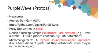 PurpleWave (Protoss)
• Newcomer
• Author: Dan Gant (USA)
• https://github.com/dgant/PurpleWave
• Proxy bot written in Scala
• Decision making: Simple Hierarchical Task Network (e.g., “train
a probe”  “train probes continuously until saturation”)
• Micromangement: A hybrid squad/multi-agent approach
(Units have different goals but they collaborate when they’re
in the same squad)
11
 