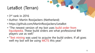 LetaBot (Terran)
• 3rd rank in 2016
• Author: Martin Rooijackers (Netherland)
• https://github.com/MartinRooijackers/LetaBot
• “The newest version of my bot uses build order from
liquidpedia. These build orders are what professional BW
players use as well.”
• “Text mining was used to acquire the build orders. If all goes
well my bot will be using MCTS this year.”
13
 