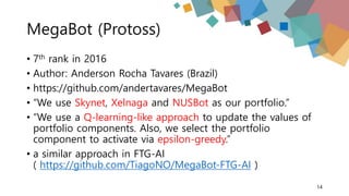 MegaBot (Protoss)
• 7th rank in 2016
• Author: Anderson Rocha Tavares (Brazil)
• https://github.com/andertavares/MegaBot
• “We use Skynet, Xelnaga and NUSBot as our portfolio.”
• “We use a Q-learning-like approach to update the values of
portfolio components. Also, we select the portfolio
component to activate via epsilon-greedy.”
• a similar approach in FTG-AI
( https://github.com/TiagoNO/MegaBot-FTG-AI )
14
 