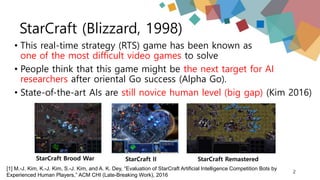 StarCraft (Blizzard, 1998)
• This real-time strategy (RTS) game has been known as
one of the most difficult video games to solve
• People think that this game might be the next target for AI
researchers after oriental Go success (Alpha Go).
• State-of-the-art AIs are still novice human level (big gap) (Kim 2016)
2
StarCraft II StarCraft RemasteredStarCraft Brood War
[1] M.-J. Kim, K.-J. Kim, S.-J. Kim, and A. K. Dey, “Evaluation of StarCraft Artificial Intelligence Competition Bots by
Experienced Human Players,” ACM CHI (Late-Breaking Work), 2016
 