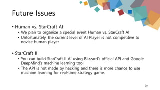 Future Issues
• Human vs. StarCraft AI
• We plan to organize a special event Human vs. StarCraft AI
• Unfortunately, the current level of AI Player is not competitive to
novice human player
• StarCraft II
• You can build StarCraft II AI using Blizzard’s official API and Google
DeepMind’s machine learning tool
• The API is not made by hacking and there is more chance to use
machine learning for real-time strategy game.
20
 