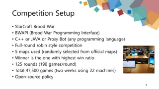 Competition Setup
• StarCraft Brood War
• BWAPI (Brood War Programming Interface)
• C++ or JAVA or Proxy Bot (any programming language)
• Full-round robin style competition
• 5 maps used (randomly selected from official maps)
• Winner is the one with highest win ratio
• 125 rounds (190 games/round)
• Total 47,500 games (two weeks using 22 machines)
• Open-source policy
4
 