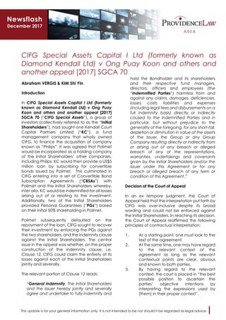 This update is for your general information only. It is not intended to be nor should it be regarded as legal advice.
CIFG Special Assets Capital I Ltd (formerly known as
Diamond Kendall Ltd) v Ong Puay Koon and others and
another appeal [2017] SGCA 70
Abraham VERGIS & KIM Shi Yin
Introduction
In CIFG Special Assets Capital I Ltd (formerly
known as Diamond Kendall Ltd) v Ong Puay
Koon and others and another appeal [2017]
SGCA 70 (“CIFG Special Assets”), a group of
investors (collectively referred to as the “Initial
Shareholders”), had sought one Kendall Court
Capital Partners Limited (“KC”), a fund
management company that wholly owned
CIFG, to finance the acquisition of company
known as “Philips”. It was agreed that Polimet
would be incorporated as a holding company
of the Initial Shareholders’ other companies,
including Philips. KC would then provide a US$5
million loan by subscribing for convertible
bonds issued by Polimet. This culminated in
CIFG entering into a set of Convertible Bond
Subscription Agreements (“CBSAs”) with
Polimet and the Initial Shareholders whereby,
inter alia, KC would be indemnified for all losses
arising out of or relating to the investment.
Additionally, two of the Initial Shareholders
provided Personal Guarantees (“PGs”) based
on their initial 50% shareholding in Polimet.
Polimet subsequently defaulted on the
repayment of the loan. CIFG sought to recover
their investment by enforcing the PGs against
the two shareholders, and the indemnity clause
against the Initial Shareholders. The central
issue in the appeal was whether, on the proper
construction of the indemnity clause, i.e.
Clause 12, CIFG could claim the entirety of its
losses against each of the Initial Shareholders
jointly and severally.
The relevant portion of Clause 12 reads:
“General Indemnity. The Initial Shareholders
and the Issuer hereby jointly and severally
agree and undertake to fully indemnify and
hold the Bondholder and its shareholders
and their respective fund managers,
directors, officers and employees (the
“Indemnified Parties”) harmless from and
against any claims, damages, deficiencies,
losses, costs, liabilities and expenses
(including legal fees and disbursements on a
full indemnity basis) directly or indirectly
caused to the Indemnified Parties and in
particular, but without prejudice to the
generality of the foregoing, for any short-fall,
depletion or diminution in value of the assets
of the Issuer, the Group or any Group
Company resulting directly or indirectly from
or arising out of any breach or alleged
breach of any of the representations,
warranties, undertakings and covenants
given by the Initial Shareholders and/or the
Issuer under this Agreement or for any
breach or alleged breach of any term or
condition of this Agreement.”
Decision of the Court of Appeal
In an ex tempore judgment, the Court of
Appeal held that the interpretation put forth by
CIFG was over-inclusive despite its broad
wording and could not be enforced against
the Initial Shareholders. In reaching its decision,
the Court of Appeal reaffirmed the following
principles of contractual interpretation:
1. As a starting point, one must look to the
text of the agreement.
2. At the same time, one may have regard
to the relevant context of the
agreement as long as the relevant
contextual points are clear, obvious
and known to both parties.
3. By having regard to the relevant
context, the court is placed in “the best
possible position to ascertain the
parties’ objective intentions by
interpreting the expressions used by
[them] in their proper context”.
Newsflash
December 2017
 