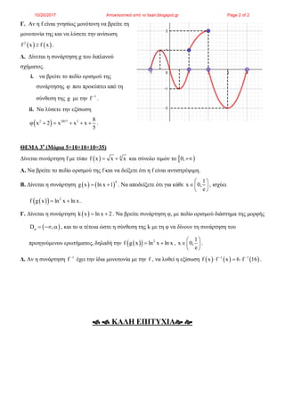 Γ. Αν η f είναι γνησίως μονότονη να βρείτε τη
μονοτονία της και να λύσετε την ανίσωση
   2
f x f x .
Δ. Δίνεται η συνάρτηση g του διπλανού
σχήματος.
i. να βρείτε το πεδίο ορισμού της
συνάρτησης  που προκύπτει από τη
σύνθεση της g με την 1
f 
.
ii. Να λύσετε την εξίσωση
 2 2017 3 8
x 2 x x x
5
      .
ΘΕΜΑ 3ο
(Μόρια 5+10+10+10=35)
Δίνεται συνάρτηση f με τύπο   4
f x x x  και σύνολο τιμών το  0,
Α. Να βρείτε το πεδίο ορισμού της f και να δείξετε ότι η f είναι αντιστρέψιμη.
Β. Δίνεται η συνάρτηση    
4
g x ln x 1  . Να αποδείξετε ότι για κάθε
1
x 0,
e
 
 
 
, ισχύει
   2
f g x ln x ln x  .
Γ. Δίνεται η συνάρτηση  k x ln x 2  . Να βρείτε συνάρτηση φ, με πεδίο ορισμού διάστημα της μορφής
 D ,    , και το α τέτοια ώστε η σύνθεση της k με τη φ να δίνουν τη συνάρτηση του
προηγούμενου ερωτήματος, δηλαδή την    2
f g x ln x ln x  ,
1
x 0,
e
 
 
 
.
Δ. Αν η συνάρτηση 1
f 
έχει την ίδια μονοτονία με την f , να λυθεί η εξίσωση      1 1
f x f x 6 f 16 
   .
  ΚΑΛΗ ΕΠΙΤΥΧΙΑ 
10/20/2017 Αποκλειστικά από το lisari.blogspot.gr Page 2 of 2
 