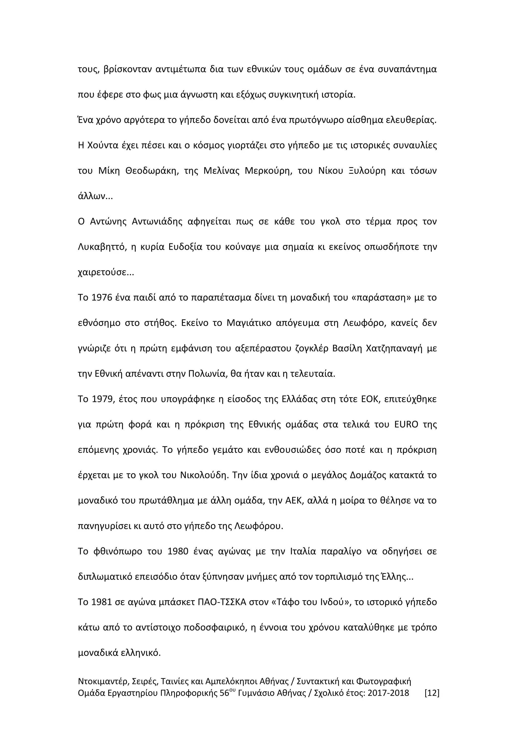 Ντοκιμαντέρ, Σειρές, Ταινίες και Αμπελόκηποι Αθήνας / Συντακτική και Φωτογραφική
Ομάδα Εργαστηρίου Πληροφορικής 56ου
Γυμνάσιο Αθήνας / Σχολικό έτος: 2017-2018 [12]
τους, βρίσκονταν αντιμέτωπα δια των εθνικών τους ομάδων σε ένα συναπάντημα
που έφερε στο φως μια άγνωστη και εξόχως συγκινητική ιστορία.
Ένα χρόνο αργότερα το γήπεδο δονείται από ένα πρωτόγνωρο αίσθημα ελευθερίας.
Η Χούντα έχει πέσει και ο κόσμος γιορτάζει στο γήπεδο με τις ιστορικές συναυλίες
του Μίκη Θεοδωράκη, της Μελίνας Μερκούρη, του Νίκου Ξυλούρη και τόσων
άλλων...
Ο Αντώνης Αντωνιάδης αφηγείται πως σε κάθε του γκολ στο τέρμα προς τον
Λυκαβηττό, η κυρία Ευδοξία του κούναγε μια σημαία κι εκείνος οπωσδήποτε την
χαιρετούσε...
Το 1976 ένα παιδί από το παραπέτασμα δίνει τη μοναδική του «παράσταση» με το
εθνόσημο στο στήθος. Εκείνο το Μαγιάτικο απόγευμα στη Λεωφόρο, κανείς δεν
γνώριζε ότι η πρώτη εμφάνιση του αξεπέραστου ζογκλέρ Βασίλη Χατζηπαναγή με
την Εθνική απέναντι στην Πολωνία, θα ήταν και η τελευταία.
Το 1979, έτος που υπογράφηκε η είσοδος της Ελλάδας στη τότε ΕΟΚ, επιτεύχθηκε
για πρώτη φορά και η πρόκριση της Εθνικής ομάδας στα τελικά του EURO της
επόμενης χρονιάς. Το γήπεδο γεμάτο και ενθουσιώδες όσο ποτέ και η πρόκριση
έρχεται με το γκολ του Νικολούδη. Την ίδια χρονιά ο μεγάλος Δομάζος κατακτά το
μοναδικό του πρωτάθλημα με άλλη ομάδα, την ΑΕΚ, αλλά η μοίρα το θέλησε να το
πανηγυρίσει κι αυτό στο γήπεδο της Λεωφόρου.
Το φθινόπωρο του 1980 ένας αγώνας με την Ιταλία παραλίγο να οδηγήσει σε
διπλωματικό επεισόδιο όταν ξύπνησαν μνήμες από τον τορπιλισμό της Έλλης...
Το 1981 σε αγώνα μπάσκετ ΠΑΟ-ΤΣΣΚΑ στον «Τάφο του Ινδού», το ιστορικό γήπεδο
κάτω από το αντίστοιχο ποδοσφαιρικό, η έννοια του χρόνου καταλύθηκε με τρόπο
μοναδικά ελληνικό.
 