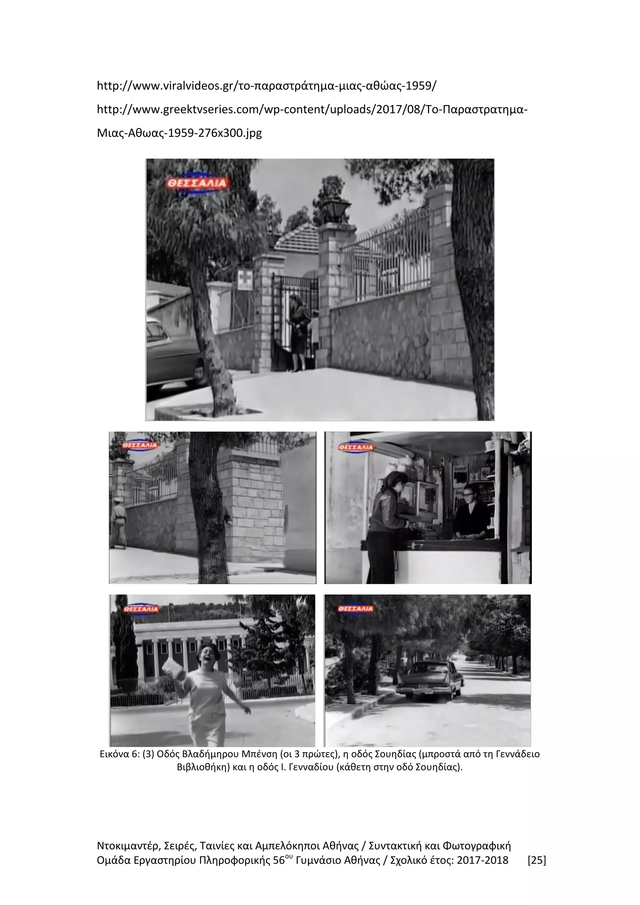 Ντοκιμαντέρ, Σειρές, Ταινίες και Αμπελόκηποι Αθήνας / Συντακτική και Φωτογραφική
Ομάδα Εργαστηρίου Πληροφορικής 56ου
Γυμνάσιο Αθήνας / Σχολικό έτος: 2017-2018 [25]
http://www.viralvideos.gr/το-παραστράτημα-μιας-αθώας-1959/
http://www.greektvseries.com/wp-content/uploads/2017/08/Το-Παραστρατημα-
Μιας-Αθωας-1959-276x300.jpg
Εικόνα 6: (3) Οδός Βλαδήμηρου Μπένση (οι 3 πρώτες), η οδός Σουηδίας (μπροστά από τη Γεννάδειο
Βιβλιοθήκη) και η οδός Ι. Γενναδίου (κάθετη στην οδό Σουηδίας).
 