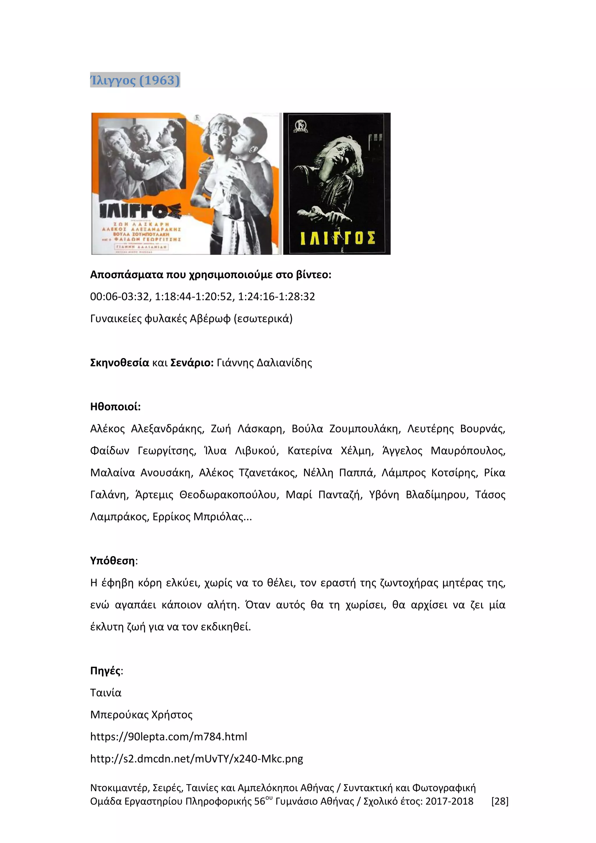 Ντοκιμαντέρ, Σειρές, Ταινίες και Αμπελόκηποι Αθήνας / Συντακτική και Φωτογραφική
Ομάδα Εργαστηρίου Πληροφορικής 56ου
Γυμνάσιο Αθήνας / Σχολικό έτος: 2017-2018 [28]
Ίλιγγος (1963)
Αποσπάσματα που χρησιμοποιούμε στο βίντεο:
00:06-03:32, 1:18:44-1:20:52, 1:24:16-1:28:32
Γυναικείες φυλακές Αβέρωφ (εσωτερικά)
Σκηνοθεσία και Σενάριο: Γιάννης Δαλιανίδης
Ηθοποιοί:
Αλέκος Αλεξανδράκης, Ζωή Λάσκαρη, Βούλα Ζουμπουλάκη, Λευτέρης Βουρνάς,
Φαίδων Γεωργίτσης, Ίλυα Λιβυκού, Κατερίνα Χέλμη, Άγγελος Μαυρόπουλος,
Μαλαίνα Ανουσάκη, Αλέκος Τζανετάκος, Νέλλη Παππά, Λάμπρος Κοτσίρης, Ρίκα
Γαλάνη, Άρτεμις Θεοδωρακοπούλου, Μαρί Πανταζή, Υβόνη Βλαδίμηρου, Τάσος
Λαμπράκος, Ερρίκος Μπριόλας...
Υπόθεση:
Η έφηβη κόρη ελκύει, χωρίς να το θέλει, τον εραστή της ζωντοχήρας μητέρας της,
ενώ αγαπάει κάποιον αλήτη. Όταν αυτός θα τη χωρίσει, θα αρχίσει να ζει μία
έκλυτη ζωή για να τον εκδικηθεί.
Πηγές:
Ταινία
Μπερούκας Χρήστος
https://90lepta.com/m784.html
http://s2.dmcdn.net/mUvTY/x240-Mkc.png
 