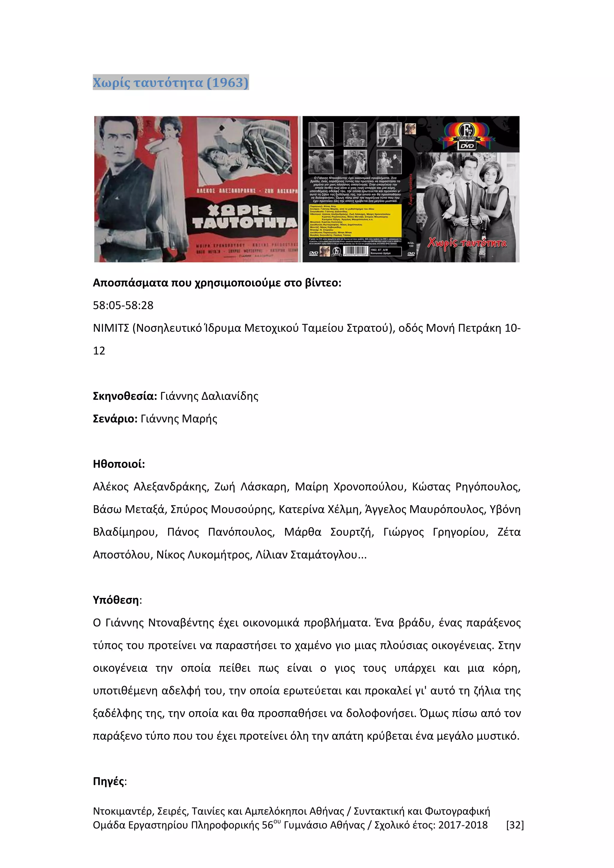 Ντοκιμαντέρ, Σειρές, Ταινίες και Αμπελόκηποι Αθήνας / Συντακτική και Φωτογραφική
Ομάδα Εργαστηρίου Πληροφορικής 56ου
Γυμνάσιο Αθήνας / Σχολικό έτος: 2017-2018 [32]
Χωρίς ταυτότητα (1963)
Αποσπάσματα που χρησιμοποιούμε στο βίντεο:
58:05-58:28
ΝΙΜΙΤΣ (Νοσηλευτικό Ίδρυμα Μετοχικού Ταμείου Στρατού), οδός Μονή Πετράκη 10-
12
Σκηνοθεσία: Γιάννης Δαλιανίδης
Σενάριο: Γιάννης Μαρής
Ηθοποιοί:
Αλέκος Αλεξανδράκης, Ζωή Λάσκαρη, Μαίρη Χρονοπούλου, Κώστας Ρηγόπουλος,
Βάσω Μεταξά, Σπύρος Μουσούρης, Κατερίνα Χέλμη, Άγγελος Μαυρόπουλος, Υβόνη
Βλαδίμηρου, Πάνος Πανόπουλος, Μάρθα Σουρτζή, Γιώργος Γρηγορίου, Ζέτα
Αποστόλου, Νίκος Λυκομήτρος, Λίλιαν Σταμάτογλου...
Υπόθεση:
Ο Γιάννης Ντοναβέντης έχει οικονομικά προβλήματα. Ένα βράδυ, ένας παράξενος
τύπος του προτείνει να παραστήσει το χαμένο γιο μιας πλούσιας οικογένειας. Στην
οικογένεια την οποία πείθει πως είναι ο γιος τους υπάρχει και μια κόρη,
υποτιθέμενη αδελφή του, την οποία ερωτεύεται και προκαλεί γι' αυτό τη ζήλια της
ξαδέλφης της, την οποία και θα προσπαθήσει να δολοφονήσει. Όμως πίσω από τον
παράξενο τύπο που του έχει προτείνει όλη την απάτη κρύβεται ένα μεγάλο μυστικό.
Πηγές:
 