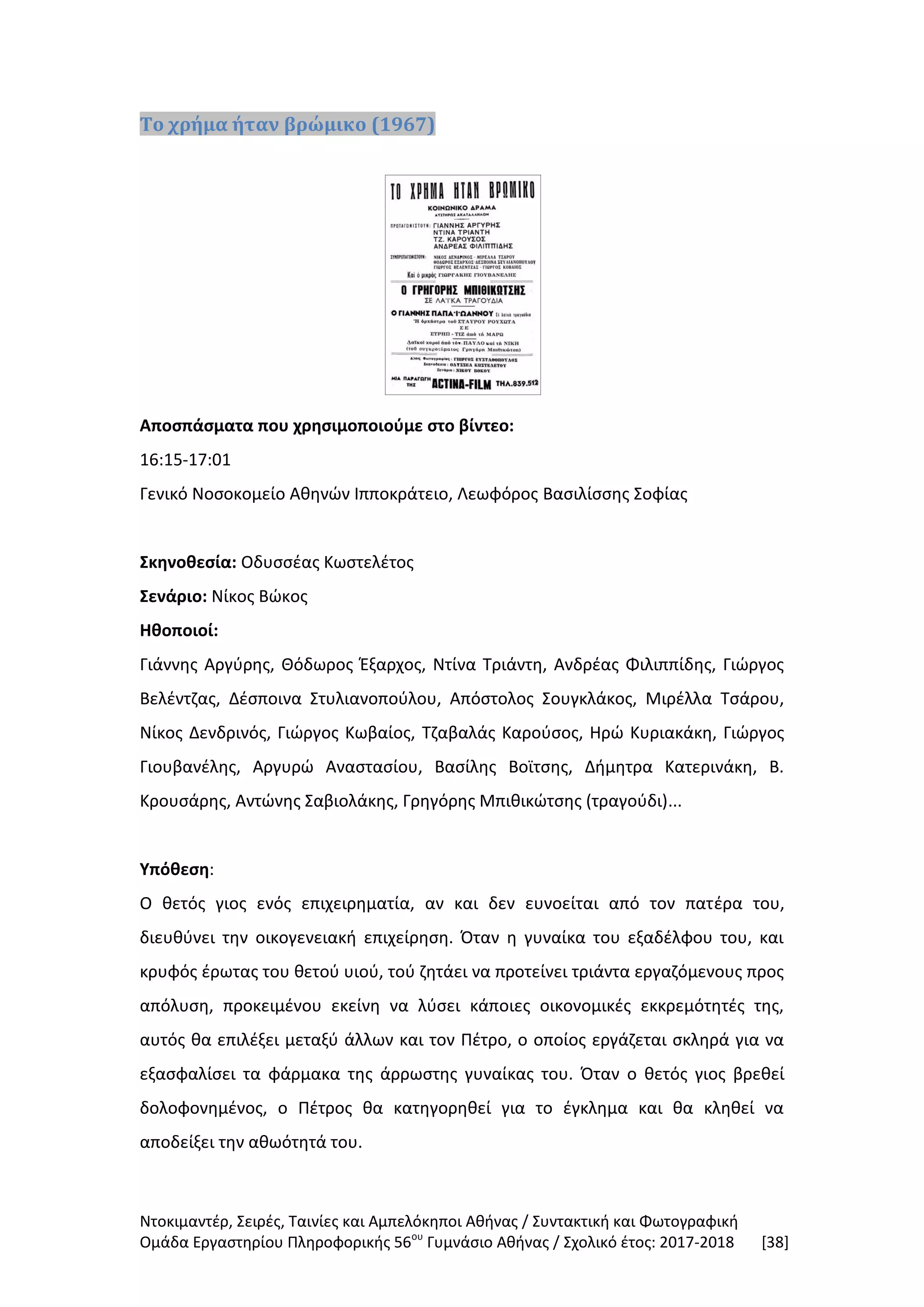 Ντοκιμαντέρ, Σειρές, Ταινίες και Αμπελόκηποι Αθήνας / Συντακτική και Φωτογραφική
Ομάδα Εργαστηρίου Πληροφορικής 56ου
Γυμνάσιο Αθήνας / Σχολικό έτος: 2017-2018 [38]
Το χρήμα ήταν βρώμικο (1967)
Αποσπάσματα που χρησιμοποιούμε στο βίντεο:
16:15-17:01
Γενικό Νοσοκομείο Αθηνών Ιπποκράτειο, Λεωφόρος Βασιλίσσης Σοφίας
Σκηνοθεσία: Οδυσσέας Κωστελέτος
Σενάριο: Νίκος Βώκος
Ηθοποιοί:
Γιάννης Αργύρης, Θόδωρος Έξαρχος, Ντίνα Τριάντη, Ανδρέας Φιλιππίδης, Γιώργος
Βελέντζας, Δέσποινα Στυλιανοπούλου, Απόστολος Σουγκλάκος, Μιρέλλα Τσάρου,
Νίκος Δενδρινός, Γιώργος Κωβαίος, Τζαβαλάς Καρούσος, Ηρώ Κυριακάκη, Γιώργος
Γιουβανέλης, Αργυρώ Αναστασίου, Βασίλης Βοϊτσης, Δήμητρα Κατερινάκη, Β.
Κρουσάρης, Αντώνης Σαβιολάκης, Γρηγόρης Μπιθικώτσης (τραγούδι)...
Υπόθεση:
Ο θετός γιος ενός επιχειρηματία, αν και δεν ευνοείται από τον πατέρα του,
διευθύνει την οικογενειακή επιχείρηση. Όταν η γυναίκα του εξαδέλφου του, και
κρυφός έρωτας του θετού υιού, τού ζητάει να προτείνει τριάντα εργαζόμενους προς
απόλυση, προκειμένου εκείνη να λύσει κάποιες οικονομικές εκκρεμότητές της,
αυτός θα επιλέξει μεταξύ άλλων και τον Πέτρο, ο οποίος εργάζεται σκληρά για να
εξασφαλίσει τα φάρμακα της άρρωστης γυναίκας του. Όταν ο θετός γιος βρεθεί
δολοφονημένος, ο Πέτρος θα κατηγορηθεί για το έγκλημα και θα κληθεί να
αποδείξει την αθωότητά του.
 