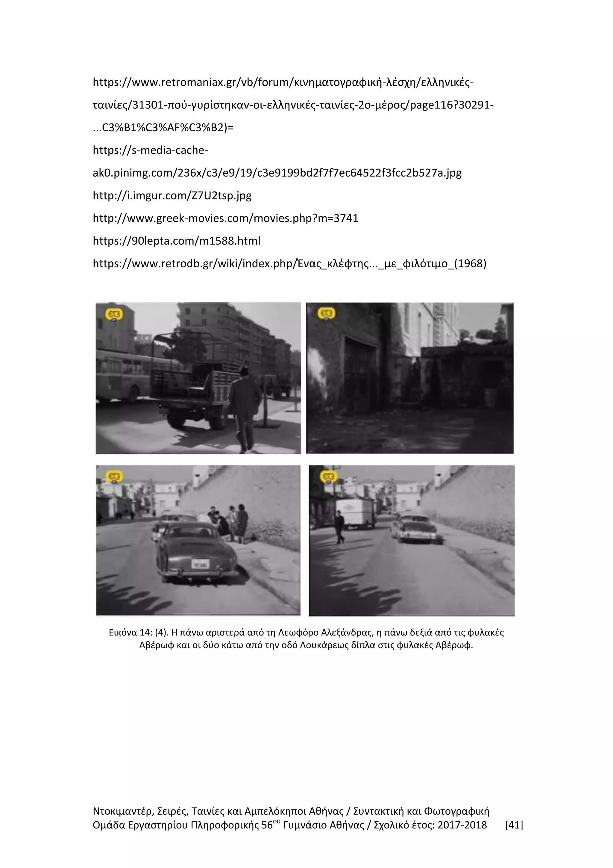Ντοκιμαντέρ, Σειρές, Ταινίες και Αμπελόκηποι Αθήνας / Συντακτική και Φωτογραφική
Ομάδα Εργαστηρίου Πληροφορικής 56ου
Γυμνάσιο Αθήνας / Σχολικό έτος: 2017-2018 [41]
https://www.retromaniax.gr/vb/forum/κινηματογραφική-λέσχη/ελληνικές-
ταινίες/31301-πού-γυρίστηκαν-οι-ελληνικές-ταινίες-2ο-μέρος/page116?30291-
...C3%B1%C3%AF%C3%B2)=
https://s-media-cache-
ak0.pinimg.com/236x/c3/e9/19/c3e9199bd2f7f7ec64522f3fcc2b527a.jpg
http://i.imgur.com/Z7U2tsp.jpg
http://www.greek-movies.com/movies.php?m=3741
https://90lepta.com/m1588.html
https://www.retrodb.gr/wiki/index.php/Ένας_κλέφτης..._με_φιλότιμο_(1968)
Εικόνα 14: (4). Η πάνω αριστερά από τη Λεωφόρο Αλεξάνδρας, η πάνω δεξιά από τις φυλακές
Αβέρωφ και οι δύο κάτω από την οδό Λουκάρεως δίπλα στις φυλακές Αβέρωφ.
 
