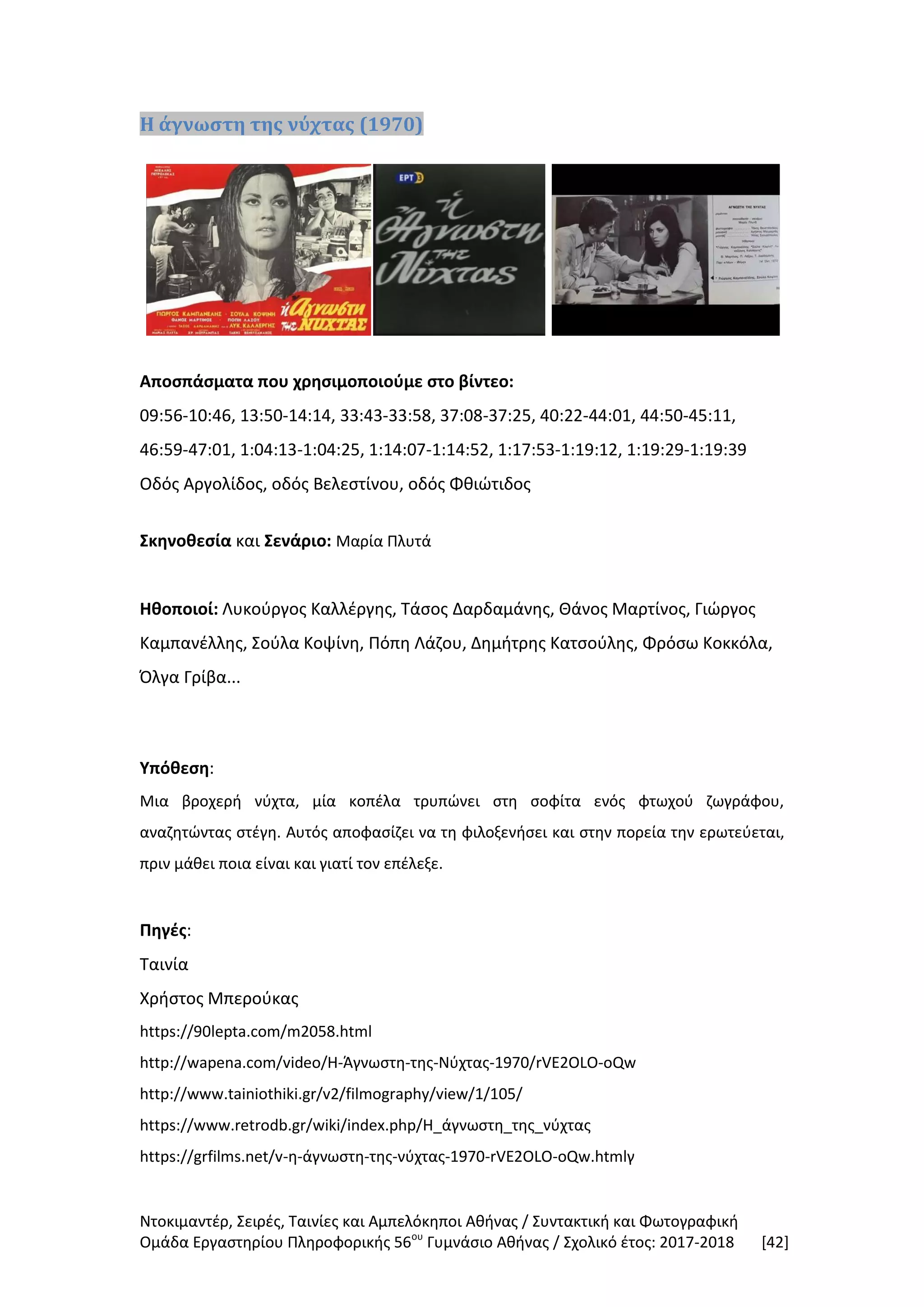 Ντοκιμαντέρ, Σειρές, Ταινίες και Αμπελόκηποι Αθήνας / Συντακτική και Φωτογραφική
Ομάδα Εργαστηρίου Πληροφορικής 56ου
Γυμνάσιο Αθήνας / Σχολικό έτος: 2017-2018 [42]
Η άγνωστη της νύχτας (1970)
Αποσπάσματα που χρησιμοποιούμε στο βίντεο:
09:56-10:46, 13:50-14:14, 33:43-33:58, 37:08-37:25, 40:22-44:01, 44:50-45:11,
46:59-47:01, 1:04:13-1:04:25, 1:14:07-1:14:52, 1:17:53-1:19:12, 1:19:29-1:19:39
Οδός Αργολίδος, οδός Βελεστίνου, οδός Φθιώτιδος
Σκηνοθεσία και Σενάριο: Μαρία Πλυτά
Ηθοποιοί: Λυκούργος Καλλέργης, Τάσος Δαρδαμάνης, Θάνος Μαρτίνος, Γιώργος
Καμπανέλλης, Σούλα Κοψίνη, Πόπη Λάζου, Δημήτρης Κατσούλης, Φρόσω Κοκκόλα,
Όλγα Γρίβα...
Υπόθεση:
Μια βροχερή νύχτα, μία κοπέλα τρυπώνει στη σοφίτα ενός φτωχού ζωγράφου,
αναζητώντας στέγη. Αυτός αποφασίζει να τη φιλοξενήσει και στην πορεία την ερωτεύεται,
πριν μάθει ποια είναι και γιατί τον επέλεξε.
Πηγές:
Ταινία
Χρήστος Μπερούκας
https://90lepta.com/m2058.html
http://wapena.com/video/Η-Άγνωστη-της-Νύχτας-1970/rVE2OLO-oQw
http://www.tainiothiki.gr/v2/filmography/view/1/105/
https://www.retrodb.gr/wiki/index.php/Η_άγνωστη_της_νύχτας
https://grfilms.net/v-η-άγνωστη-της-νύχτας-1970-rVE2OLO-oQw.htmlγ
 