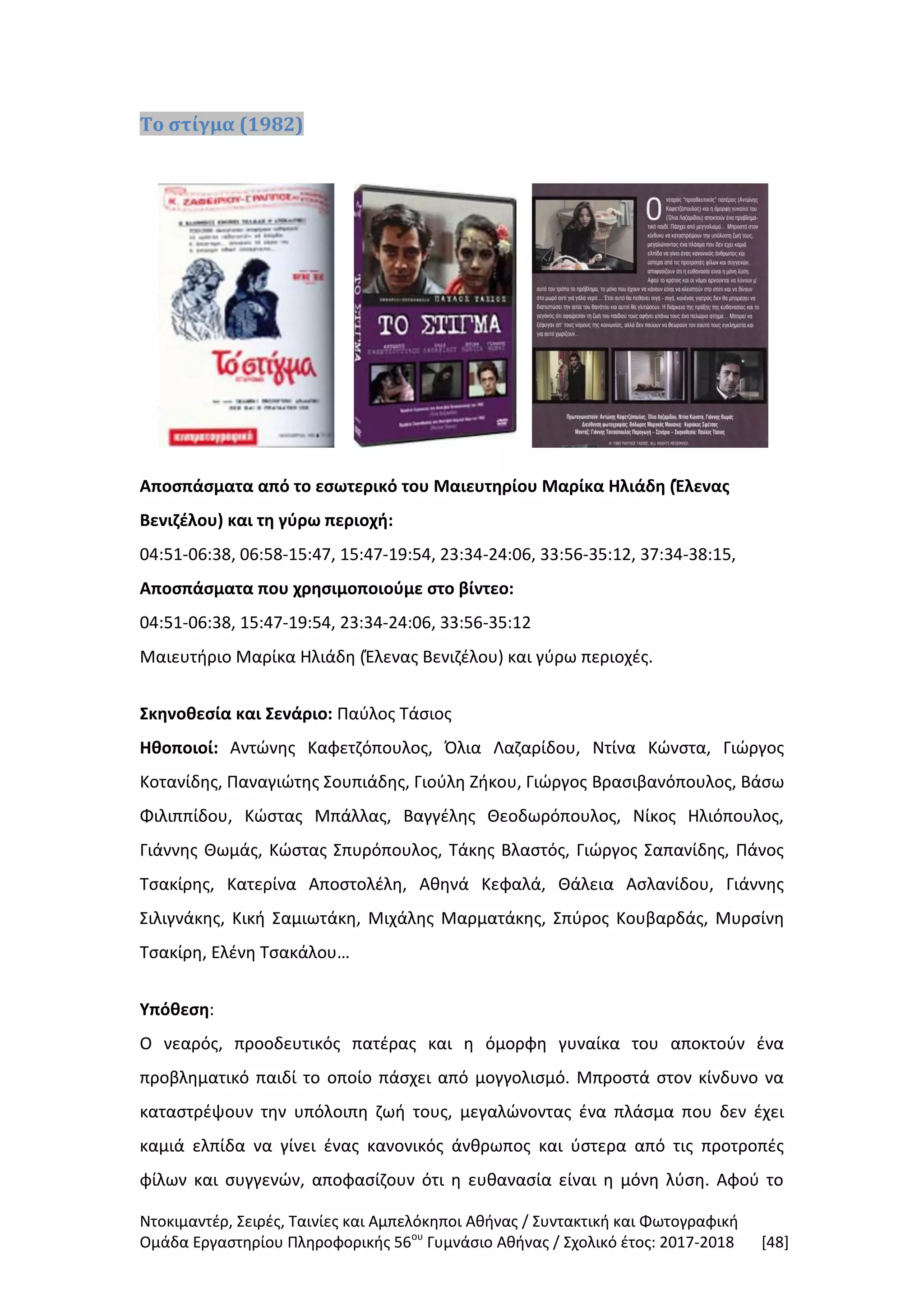 Ντοκιμαντέρ, Σειρές, Ταινίες και Αμπελόκηποι Αθήνας / Συντακτική και Φωτογραφική
Ομάδα Εργαστηρίου Πληροφορικής 56ου
Γυμνάσιο Αθήνας / Σχολικό έτος: 2017-2018 [48]
Το στίγμα (1982)
Αποσπάσματα από το εσωτερικό του Μαιευτηρίου Μαρίκα Ηλιάδη (Έλενας
Βενιζέλου) και τη γύρω περιοχή:
04:51-06:38, 06:58-15:47, 15:47-19:54, 23:34-24:06, 33:56-35:12, 37:34-38:15,
Αποσπάσματα που χρησιμοποιούμε στο βίντεο:
04:51-06:38, 15:47-19:54, 23:34-24:06, 33:56-35:12
Μαιευτήριο Μαρίκα Ηλιάδη (Έλενας Βενιζέλου) και γύρω περιοχές.
Σκηνοθεσία και Σενάριο: Παύλος Τάσιος
Ηθοποιοί: Αντώνης Καφετζόπουλος, Όλια Λαζαρίδου, Ντίνα Κώνστα, Γιώργος
Κοτανίδης, Παναγιώτης Σουπιάδης, Γιούλη Ζήκου, Γιώργος Βρασιβανόπουλος, Βάσω
Φιλιππίδου, Κώστας Μπάλλας, Βαγγέλης Θεοδωρόπουλος, Νίκος Ηλιόπουλος,
Γιάννης Θωμάς, Κώστας Σπυρόπουλος, Τάκης Βλαστός, Γιώργος Σαπανίδης, Πάνος
Τσακίρης, Κατερίνα Αποστολέλη, Αθηνά Κεφαλά, Θάλεια Ασλανίδου, Γιάννης
Σιλιγνάκης, Κική Σαμιωτάκη, Μιχάλης Μαρματάκης, Σπύρος Κουβαρδάς, Μυρσίνη
Τσακίρη, Ελένη Τσακάλου…
Υπόθεση:
Ο νεαρός, προοδευτικός πατέρας και η όμορφη γυναίκα του αποκτούν ένα
προβληματικό παιδί το οποίο πάσχει από μογγολισμό. Μπροστά στον κίνδυνο να
καταστρέψουν την υπόλοιπη ζωή τους, μεγαλώνοντας ένα πλάσμα που δεν έχει
καμιά ελπίδα να γίνει ένας κανονικός άνθρωπος και ύστερα από τις προτροπές
φίλων και συγγενών, αποφασίζουν ότι η ευθανασία είναι η μόνη λύση. Αφού το
 