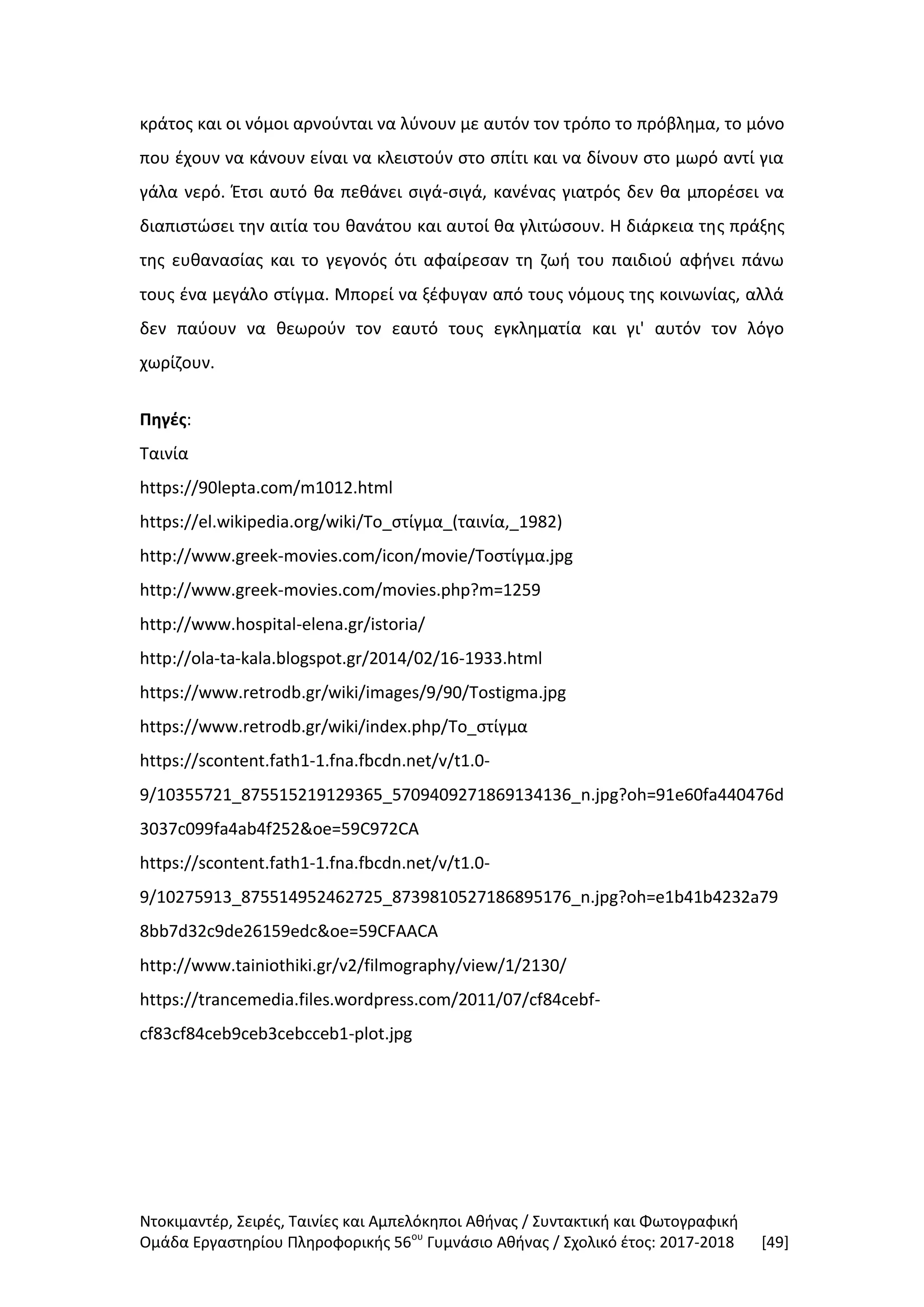 Ντοκιμαντέρ, Σειρές, Ταινίες και Αμπελόκηποι Αθήνας / Συντακτική και Φωτογραφική
Ομάδα Εργαστηρίου Πληροφορικής 56ου
Γυμνάσιο Αθήνας / Σχολικό έτος: 2017-2018 [49]
κράτος και οι νόμοι αρνούνται να λύνουν με αυτόν τον τρόπο το πρόβλημα, το μόνο
που έχουν να κάνουν είναι να κλειστούν στο σπίτι και να δίνουν στο μωρό αντί για
γάλα νερό. Έτσι αυτό θα πεθάνει σιγά-σιγά, κανένας γιατρός δεν θα μπορέσει να
διαπιστώσει την αιτία του θανάτου και αυτοί θα γλιτώσουν. Η διάρκεια της πράξης
της ευθανασίας και το γεγονός ότι αφαίρεσαν τη ζωή του παιδιού αφήνει πάνω
τους ένα μεγάλο στίγμα. Μπορεί να ξέφυγαν από τους νόμους της κοινωνίας, αλλά
δεν παύουν να θεωρούν τον εαυτό τους εγκληματία και γι' αυτόν τον λόγο
χωρίζουν.
Πηγές:
Ταινία
https://90lepta.com/m1012.html
https://el.wikipedia.org/wiki/Το_στίγμα_(ταινία,_1982)
http://www.greek-movies.com/icon/movie/Τοστίγμα.jpg
http://www.greek-movies.com/movies.php?m=1259
http://www.hospital-elena.gr/istoria/
http://ola-ta-kala.blogspot.gr/2014/02/16-1933.html
https://www.retrodb.gr/wiki/images/9/90/Tostigma.jpg
https://www.retrodb.gr/wiki/index.php/Το_στίγμα
https://scontent.fath1-1.fna.fbcdn.net/v/t1.0-
9/10355721_875515219129365_5709409271869134136_n.jpg?oh=91e60fa440476d
3037c099fa4ab4f252&oe=59C972CA
https://scontent.fath1-1.fna.fbcdn.net/v/t1.0-
9/10275913_875514952462725_8739810527186895176_n.jpg?oh=e1b41b4232a79
8bb7d32c9de26159edc&oe=59CFAACA
http://www.tainiothiki.gr/v2/filmography/view/1/2130/
https://trancemedia.files.wordpress.com/2011/07/cf84cebf-
cf83cf84ceb9ceb3cebcceb1-plot.jpg
 