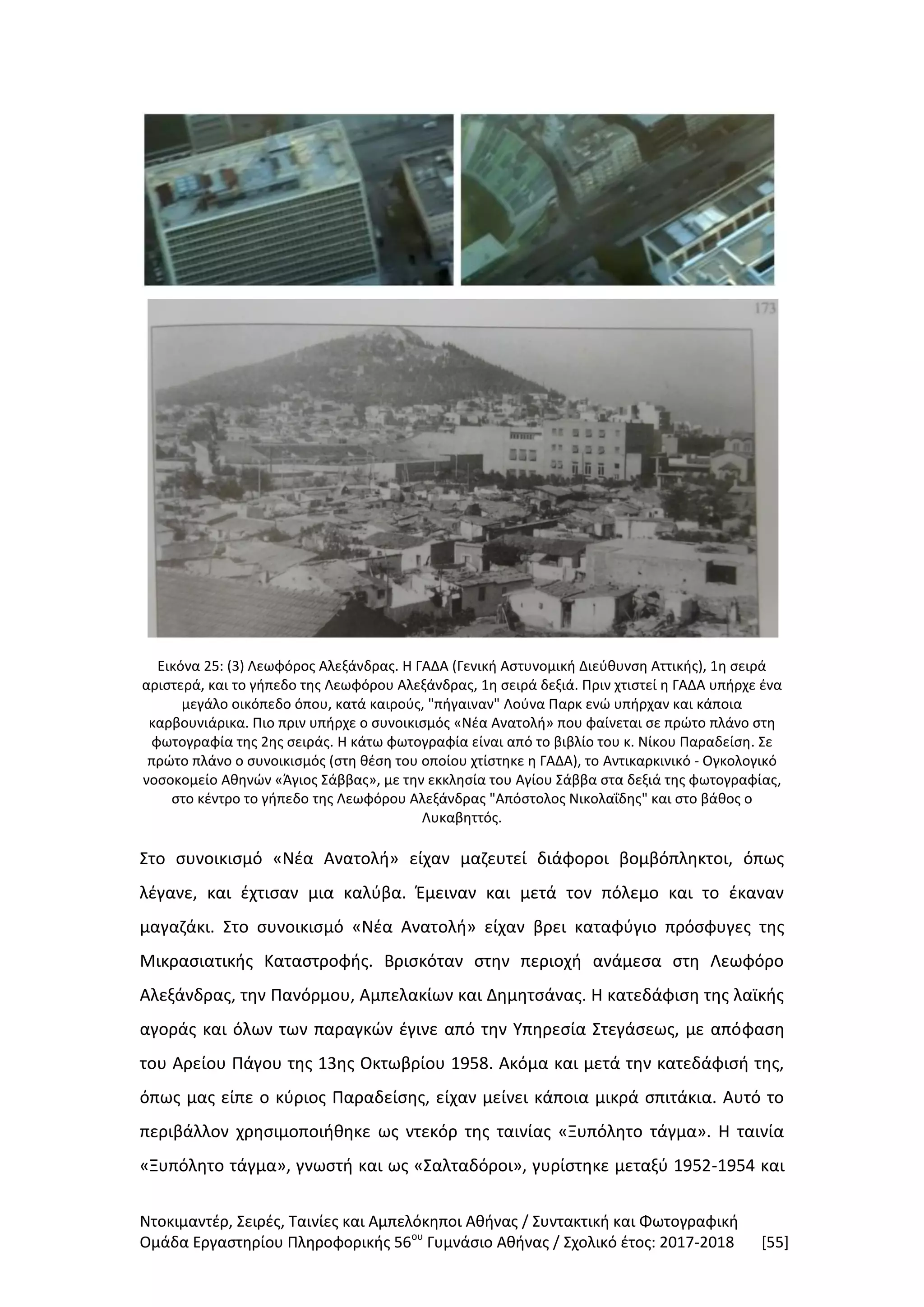 Ντοκιμαντέρ, Σειρές, Ταινίες και Αμπελόκηποι Αθήνας / Συντακτική και Φωτογραφική
Ομάδα Εργαστηρίου Πληροφορικής 56ου
Γυμνάσιο Αθήνας / Σχολικό έτος: 2017-2018 [55]
Εικόνα 25: (3) Λεωφόρος Αλεξάνδρας. Η ΓΑΔΑ (Γενική Αστυνομική Διεύθυνση Αττικής), 1η σειρά
αριστερά, και το γήπεδο της Λεωφόρου Αλεξάνδρας, 1η σειρά δεξιά. Πριν χτιστεί η ΓΑΔΑ υπήρχε ένα
μεγάλο οικόπεδο όπου, κατά καιρούς, "πήγαιναν" Λούνα Παρκ ενώ υπήρχαν και κάποια
καρβουνιάρικα. Πιο πριν υπήρχε ο συνοικισμός «Νέα Ανατολή» που φαίνεται σε πρώτο πλάνο στη
φωτογραφία της 2ης σειράς. Η κάτω φωτογραφία είναι από το βιβλίο του κ. Νίκου Παραδείση. Σε
πρώτο πλάνο ο συνοικισμός (στη θέση του οποίου χτίστηκε η ΓΑΔΑ), το Αντικαρκινικό - Ογκολογικό
νοσοκομείο Αθηνών «Άγιος Σάββας», με την εκκλησία του Αγίου Σάββα στα δεξιά της φωτογραφίας,
στο κέντρο το γήπεδο της Λεωφόρου Αλεξάνδρας "Απόστολος Νικολαΐδης" και στο βάθος ο
Λυκαβηττός.
Στο συνοικισμό «Νέα Ανατολή» είχαν μαζευτεί διάφοροι βομβόπληκτοι, όπως
λέγανε, και έχτισαν μια καλύβα. Έμειναν και μετά τον πόλεμο και το έκαναν
μαγαζάκι. Στο συνοικισμό «Νέα Ανατολή» είχαν βρει καταφύγιο πρόσφυγες της
Μικρασιατικής Καταστροφής. Βρισκόταν στην περιοχή ανάμεσα στη Λεωφόρο
Αλεξάνδρας, την Πανόρμου, Αμπελακίων και Δημητσάνας. Η κατεδάφιση της λαϊκής
αγοράς και όλων των παραγκών έγινε από την Υπηρεσία Στεγάσεως, με απόφαση
του Αρείου Πάγου της 13ης Οκτωβρίου 1958. Ακόμα και μετά την κατεδάφισή της,
όπως μας είπε ο κύριος Παραδείσης, είχαν μείνει κάποια μικρά σπιτάκια. Αυτό το
περιβάλλον χρησιμοποιήθηκε ως ντεκόρ της ταινίας «Ξυπόλητο τάγμα». Η ταινία
«Ξυπόλητο τάγμα», γνωστή και ως «Σαλταδόροι», γυρίστηκε μεταξύ 1952-1954 και
 