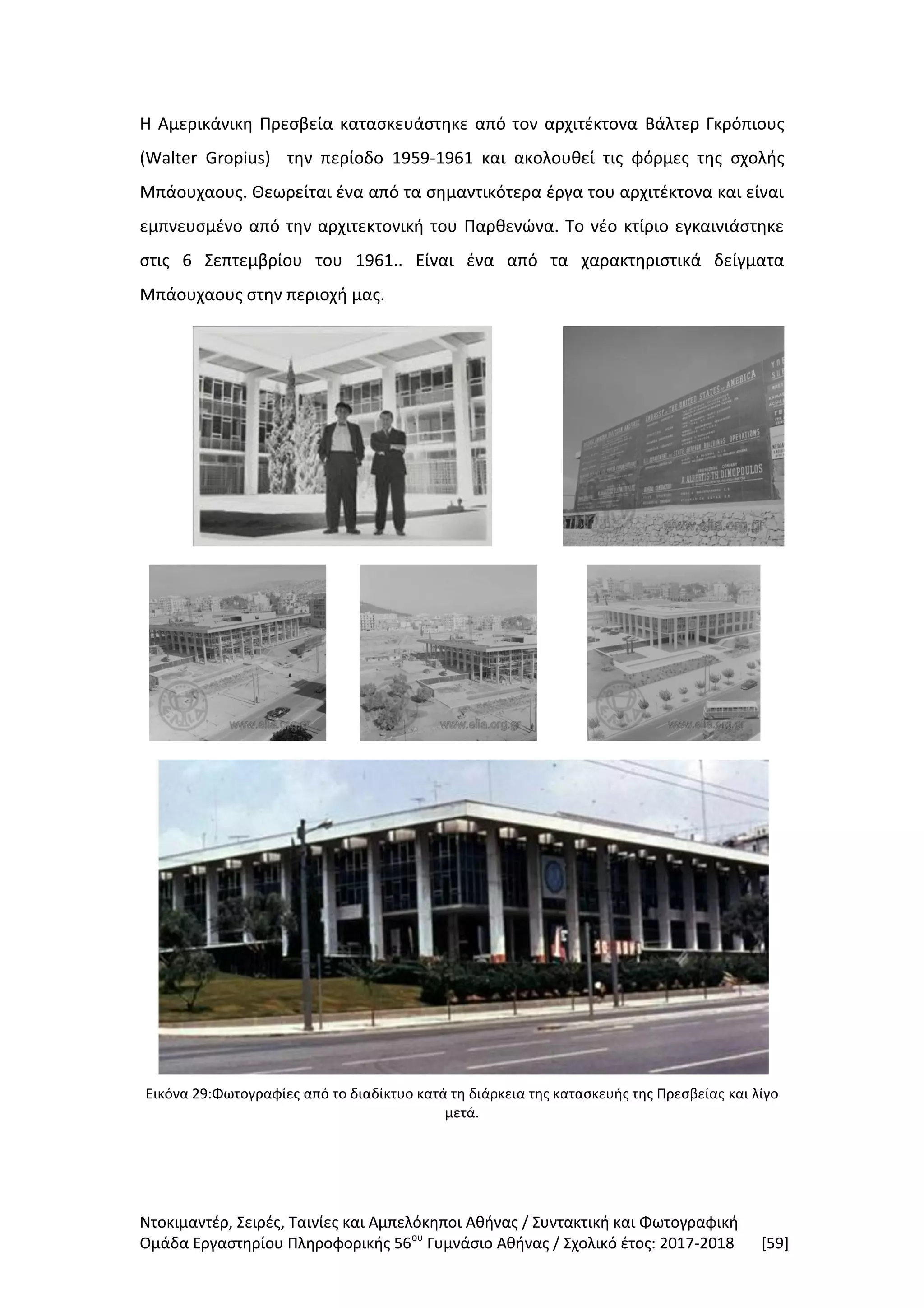 Ντοκιμαντέρ, Σειρές, Ταινίες και Αμπελόκηποι Αθήνας / Συντακτική και Φωτογραφική
Ομάδα Εργαστηρίου Πληροφορικής 56ου
Γυμνάσιο Αθήνας / Σχολικό έτος: 2017-2018 [59]
Η Αμερικάνικη Πρεσβεία κατασκευάστηκε από τον αρχιτέκτονα Βάλτερ Γκρόπιους
(Walter Gropius) την περίοδο 1959-1961 και ακολουθεί τις φόρμες της σχολής
Μπάουχαους. Θεωρείται ένα από τα σημαντικότερα έργα του αρχιτέκτονα και είναι
εμπνευσμένο από την αρχιτεκτονική του Παρθενώνα. Το νέο κτίριο εγκαινιάστηκε
στις 6 Σεπτεμβρίου του 1961.. Είναι ένα από τα χαρακτηριστικά δείγματα
Μπάουχαους στην περιοχή μας.
Εικόνα 29:Φωτογραφίες από το διαδίκτυο κατά τη διάρκεια της κατασκευής της Πρεσβείας και λίγο
μετά.
 