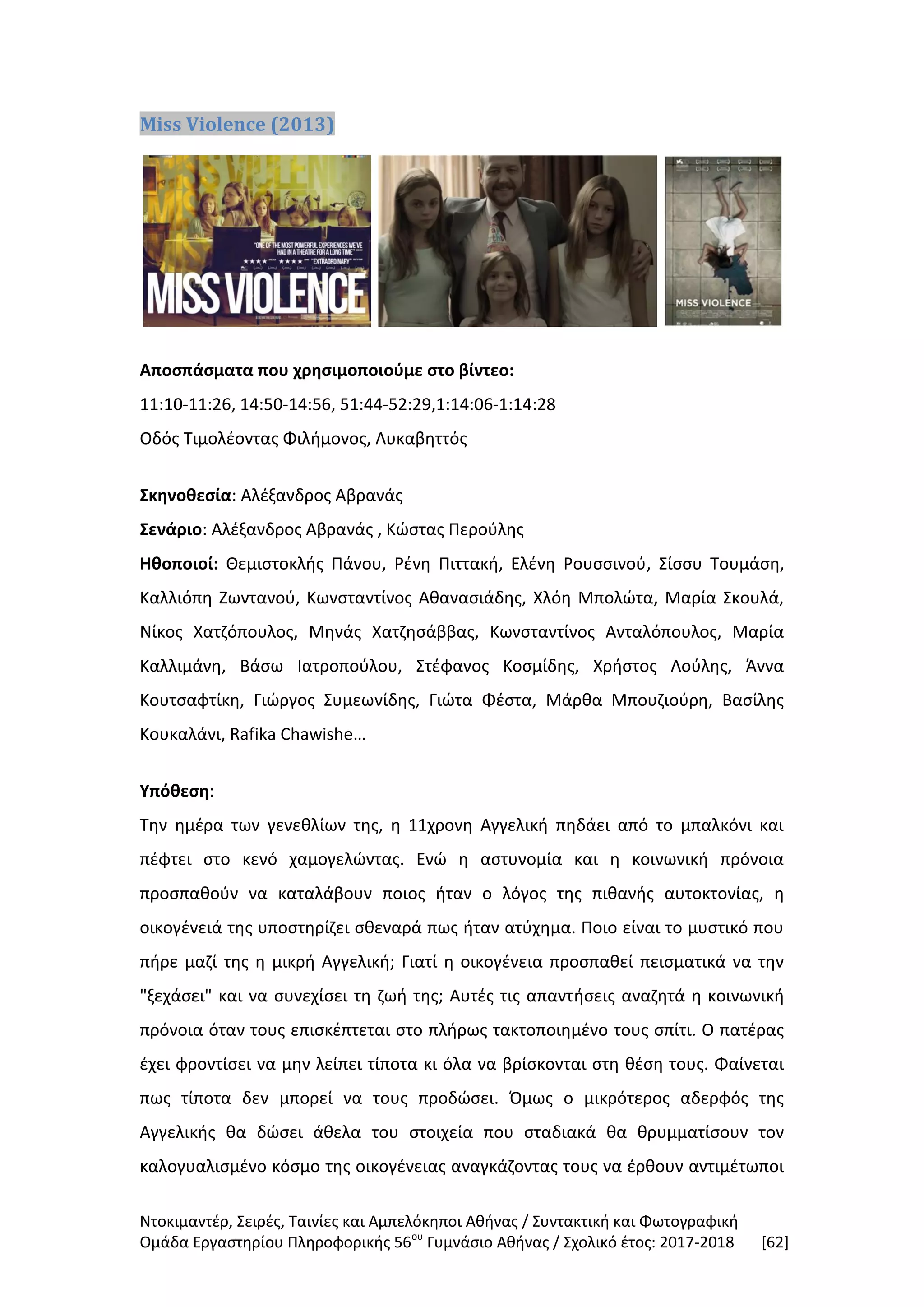 Ντοκιμαντέρ, Σειρές, Ταινίες και Αμπελόκηποι Αθήνας / Συντακτική και Φωτογραφική
Ομάδα Εργαστηρίου Πληροφορικής 56ου
Γυμνάσιο Αθήνας / Σχολικό έτος: 2017-2018 [62]
Miss Violence (2013)
Αποσπάσματα που χρησιμοποιούμε στο βίντεο:
11:10-11:26, 14:50-14:56, 51:44-52:29,1:14:06-1:14:28
Οδός Τιμολέοντας Φιλήμονος, Λυκαβηττός
Σκηνοθεσία: Αλέξανδρος Αβρανάς
Σενάριο: Αλέξανδρος Αβρανάς , Κώστας Περούλης
Ηθοποιοί: Θεμιστοκλής Πάνου, Ρένη Πιττακή, Ελένη Ρουσσινού, Σίσσυ Τουμάση,
Καλλιόπη Ζωντανού, Κωνσταντίνος Αθανασιάδης, Χλόη Μπολώτα, Μαρία Σκουλά,
Νίκος Χατζόπουλος, Μηνάς Χατζησάββας, Κωνσταντίνος Ανταλόπουλος, Μαρία
Καλλιμάνη, Βάσω Ιατροπούλου, Στέφανος Κοσμίδης, Χρήστος Λούλης, Άννα
Κουτσαφτίκη, Γιώργος Συμεωνίδης, Γιώτα Φέστα, Μάρθα Μπουζιούρη, Βασίλης
Κουκαλάνι, Rafika Chawishe…
Υπόθεση:
Την ημέρα των γενεθλίων της, η 11χρονη Αγγελική πηδάει από το μπαλκόνι και
πέφτει στο κενό χαμογελώντας. Ενώ η αστυνομία και η κοινωνική πρόνοια
προσπαθούν να καταλάβουν ποιος ήταν ο λόγος της πιθανής αυτοκτονίας, η
οικογένειά της υποστηρίζει σθεναρά πως ήταν ατύχημα. Ποιο είναι το μυστικό που
πήρε μαζί της η μικρή Αγγελική; Γιατί η οικογένεια προσπαθεί πεισματικά να την
"ξεχάσει" και να συνεχίσει τη ζωή της; Αυτές τις απαντήσεις αναζητά η κοινωνική
πρόνοια όταν τους επισκέπτεται στο πλήρως τακτοποιημένο τους σπίτι. Ο πατέρας
έχει φροντίσει να μην λείπει τίποτα κι όλα να βρίσκονται στη θέση τους. Φαίνεται
πως τίποτα δεν μπορεί να τους προδώσει. Όμως ο μικρότερος αδερφός της
Αγγελικής θα δώσει άθελα του στοιχεία που σταδιακά θα θρυμματίσουν τον
καλογυαλισμένο κόσμο της οικογένειας αναγκάζοντας τους να έρθουν αντιμέτωποι
 