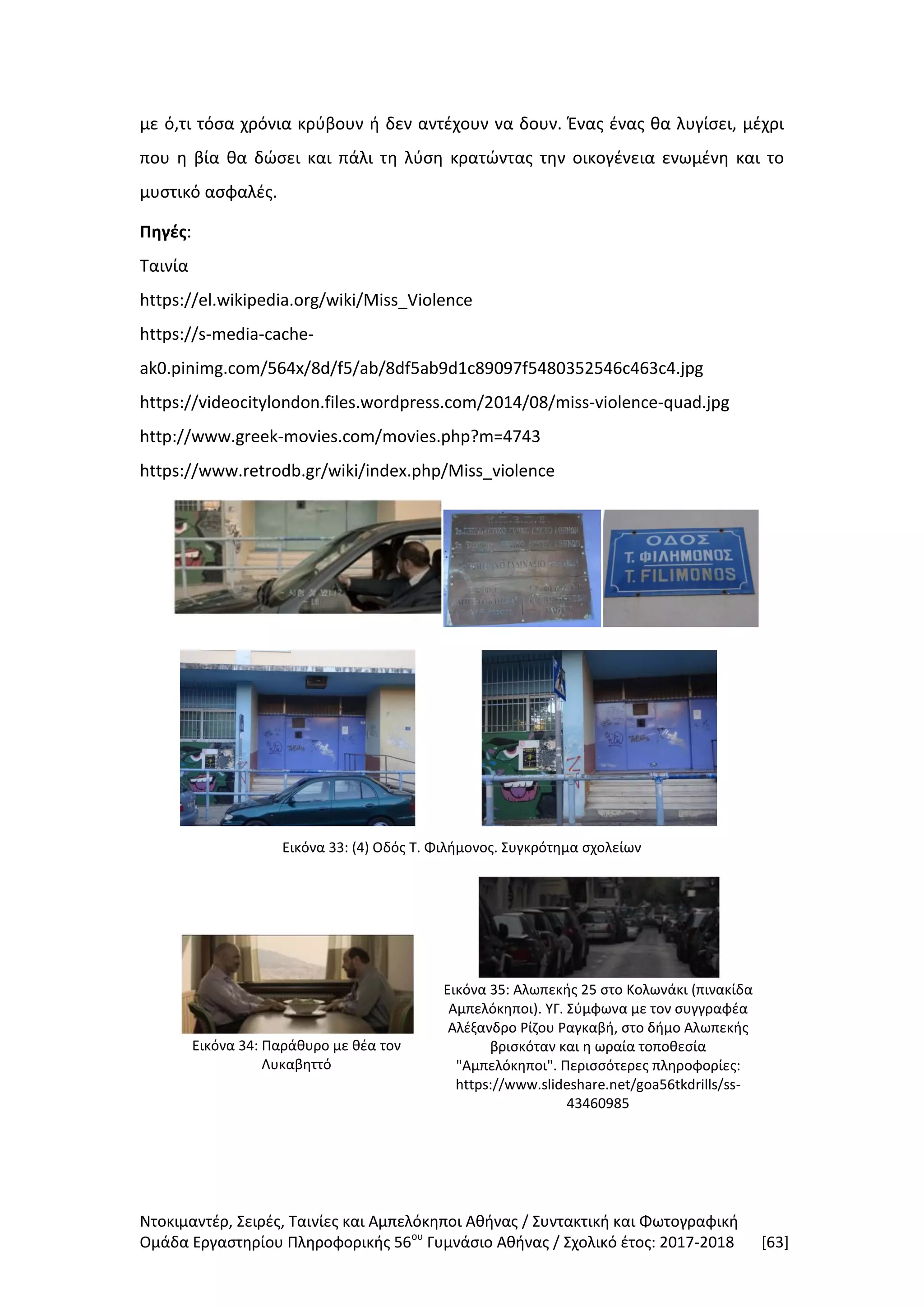 Ντοκιμαντέρ, Σειρές, Ταινίες και Αμπελόκηποι Αθήνας / Συντακτική και Φωτογραφική
Ομάδα Εργαστηρίου Πληροφορικής 56ου
Γυμνάσιο Αθήνας / Σχολικό έτος: 2017-2018 [63]
με ό,τι τόσα χρόνια κρύβουν ή δεν αντέχουν να δουν. Ένας ένας θα λυγίσει, μέχρι
που η βία θα δώσει και πάλι τη λύση κρατώντας την οικογένεια ενωμένη και το
μυστικό ασφαλές.
Πηγές:
Ταινία
https://el.wikipedia.org/wiki/Miss_Violence
https://s-media-cache-
ak0.pinimg.com/564x/8d/f5/ab/8df5ab9d1c89097f5480352546c463c4.jpg
https://videocitylondon.files.wordpress.com/2014/08/miss-violence-quad.jpg
http://www.greek-movies.com/movies.php?m=4743
https://www.retrodb.gr/wiki/index.php/Miss_violence
Εικόνα 33: (4) Οδός Τ. Φιλήμονος. Συγκρότημα σχολείων
Εικόνα 34: Παράθυρο με θέα τον
Λυκαβηττό
Εικόνα 35: Αλωπεκής 25 στο Κολωνάκι (πινακίδα
Αμπελόκηποι). ΥΓ. Σύμφωνα με τον συγγραφέα
Αλέξανδρο Ρίζου Ραγκαβή, στο δήμο Αλωπεκής
βρισκόταν και η ωραία τοποθεσία
"Αμπελόκηποι". Περισσότερες πληροφορίες:
https://www.slideshare.net/goa56tkdrills/ss-
43460985
 