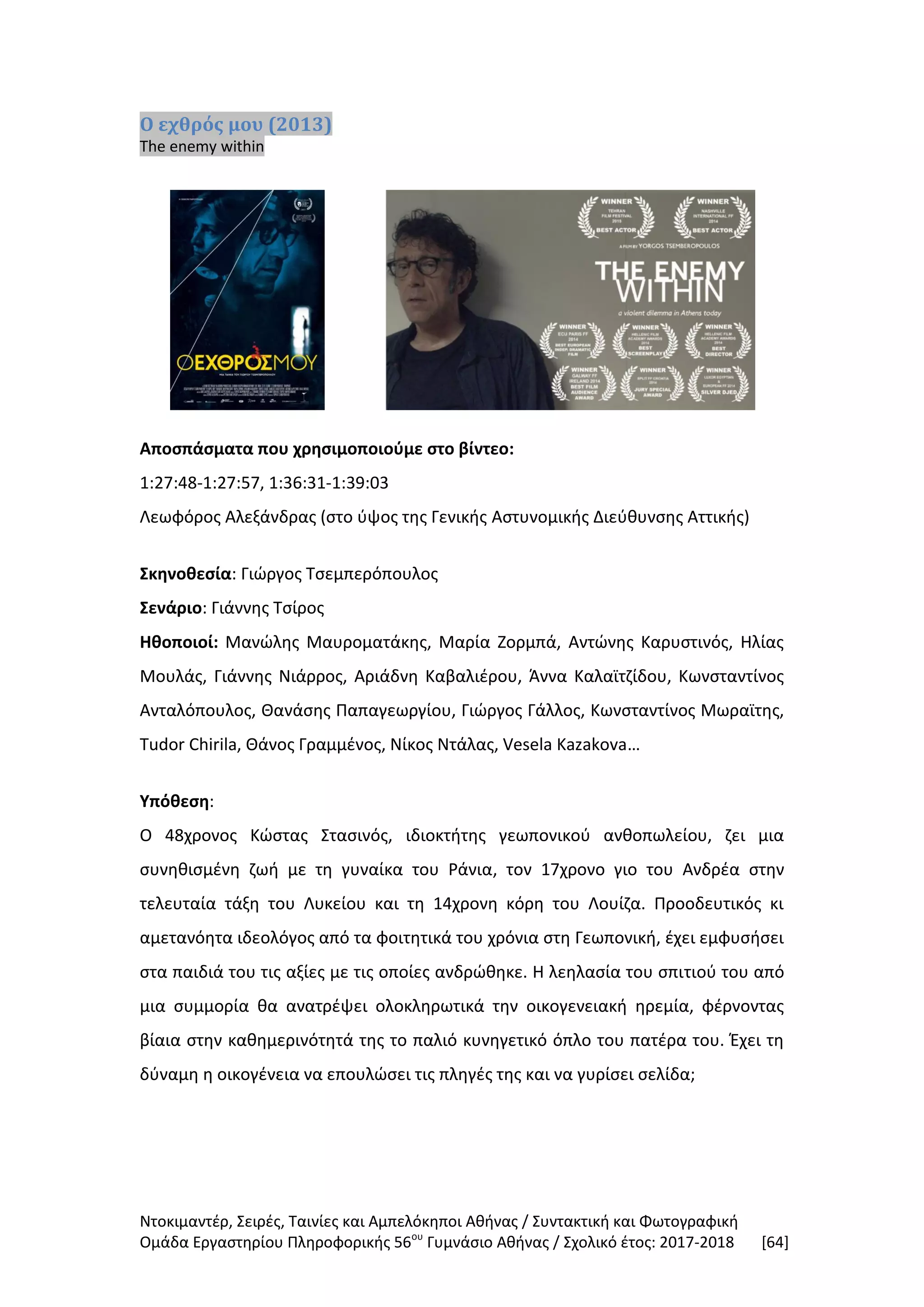Ντοκιμαντέρ, Σειρές, Ταινίες και Αμπελόκηποι Αθήνας / Συντακτική και Φωτογραφική
Ομάδα Εργαστηρίου Πληροφορικής 56ου
Γυμνάσιο Αθήνας / Σχολικό έτος: 2017-2018 [64]
Ο εχθρός μου (2013)
The enemy within
Αποσπάσματα που χρησιμοποιούμε στο βίντεο:
1:27:48-1:27:57, 1:36:31-1:39:03
Λεωφόρος Αλεξάνδρας (στο ύψος της Γενικής Αστυνομικής Διεύθυνσης Αττικής)
Σκηνοθεσία: Γιώργος Τσεμπερόπουλος
Σενάριο: Γιάννης Τσίρος
Ηθοποιοί: Μανώλης Μαυροματάκης, Μαρία Ζορμπά, Αντώνης Καρυστινός, Ηλίας
Μουλάς, Γιάννης Νιάρρος, Αριάδνη Καβαλιέρου, Άννα Καλαϊτζίδου, Κωνσταντίνος
Ανταλόπουλος, Θανάσης Παπαγεωργίου, Γιώργος Γάλλος, Κωνσταντίνος Μωραϊτης,
Tudor Chirila, Θάνος Γραμμένος, Νίκος Ντάλας, Vesela Kazakova…
Υπόθεση:
Ο 48χρονος Κώστας Στασινός, ιδιοκτήτης γεωπονικού ανθοπωλείου, ζει μια
συνηθισμένη ζωή με τη γυναίκα του Ράνια, τον 17χρονο γιο του Ανδρέα στην
τελευταία τάξη του Λυκείου και τη 14χρονη κόρη του Λουίζα. Προοδευτικός κι
αμετανόητα ιδεολόγος από τα φοιτητικά του χρόνια στη Γεωπονική, έχει εμφυσήσει
στα παιδιά του τις αξίες με τις οποίες ανδρώθηκε. Η λεηλασία του σπιτιού του από
μια συμμορία θα ανατρέψει ολοκληρωτικά την οικογενειακή ηρεμία, φέρνοντας
βίαια στην καθημερινότητά της το παλιό κυνηγετικό όπλο του πατέρα του. Έχει τη
δύναμη η οικογένεια να επουλώσει τις πληγές της και να γυρίσει σελίδα;
 